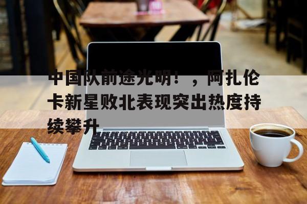 九游体育-中国队前途光明！，阿扎伦卡新星败北表现突出热度持续攀升-九游体育
